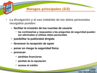 Riesgos principales (2/2)
• La divulgación y el uso indebido de los datos personales
recogidos pueden:
– facilitar la invasión de tus cuentas de usuario
• las contraseñas y respuestas a las preguntas de seguridad pueden
ser adivinadas si utilizas datos personales
– posibilitar la publicidad dirigida
– favorecer la recepción de spam
– poner en riesgo tu seguridad física
– provocar:
• pérdidas financieras
• pérdida de la reputación
• acceso al crédito
 