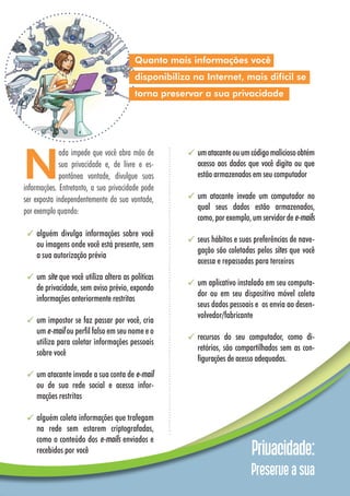 Privacidade:
Preserve a sua
umatacanteouumcódigomaliciosoobtém
acesso aos dados que você digita ou que
estão armazenados em seu computador
um atacante invade um computador no
qual seus dados estão armazenados,
como,porexemplo,umservidordee-mails
seus hábitos e suas preferências de nave-
gação são coletadas pelos sites que você
acessa e repassadas para terceiros
um aplicativo instalado em seu computa-
dor ou em seu dispositivo móvel coleta
seus dados pessoais e os envia ao desen-
volvedor/fabricante
recursos do seu computador, como di-
retórios, são compartilhados sem as con-
figurações de acesso adequadas.
Quanto mais informações você
disponibiliza na Internet, mais difícil se
torna preservar a sua privacidade
N
ada impede que você abra mão de
sua privacidade e, de livre e es-
pontânea vontade, divulgue suas
informações. Entretanto, a sua privacidade pode
ser exposta independentemente da sua vontade,
por exemplo quando:
alguém divulga informações sobre você
ou imagens onde você está presente, sem
a sua autorização prévia
um site que você utiliza altera as políticas
de privacidade, sem aviso prévio, expondo
informações anteriormente restritas
um impostor se faz passar por você, cria
um e-mail ou perfil falso em seu nome e o
utiliza para coletar informações pessoais
sobre você
um atacante invade a sua conta de e-mail
ou de sua rede social e acessa infor-
mações restritas
alguém coleta informações que trafegam
na rede sem estarem criptografadas,
como o conteúdo dos e-mails enviados e
recebidos por você
 