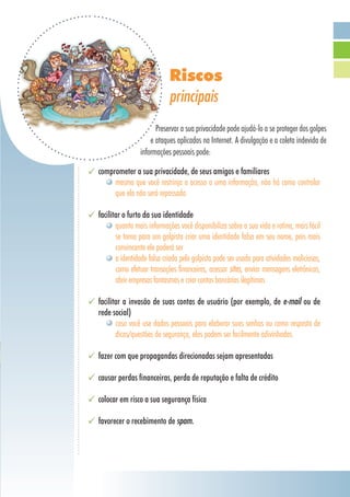 Riscos
principais
Preservar a sua privacidade pode ajudá-lo a se proteger dos golpes
e ataques aplicados na Internet. A divulgação e a coleta indevida de
informações pessoais pode:
comprometer a sua privacidade, de seus amigos e familiares
mesmo que você restrinja o acesso a uma informação, não há como controlar
que ela não será repassada
facilitar o furto da sua identidade
quanto mais informações você disponibiliza sobre a sua vida e rotina, mais fácil
se torna para um golpista criar uma identidade falsa em seu nome, pois mais
convincente ele poderá ser
a identidade falsa criada pelo golpista pode ser usada para atividades maliciosas,
como efetuar transações financeiras, acessar sites, enviar mensagens eletrônicas,
abrir empresas fantasmas e criar contas bancárias ilegítimas
facilitar a invasão de suas contas de usuário (por exemplo, de e-mail ou de
rede social)
caso você use dados pessoais para elaborar suas senhas ou como resposta de
dicas/questões de segurança, elas podem ser facilmente adivinhadas
fazer com que propagandas direcionadas sejam apresentadas
causar perdas financeiras, perda de reputação e falta de crédito
colocar em risco a sua segurança física
favorecer o recebimento de spam.
 