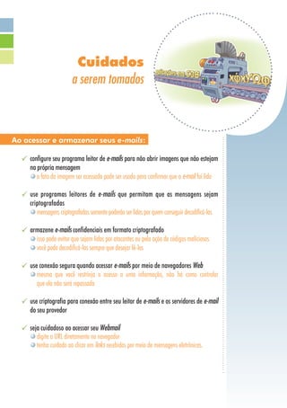 Cuidados
a serem tomados
configure seu programa leitor de e-mails para não abrir imagens que não estejam
na própria mensagem
o fato da imagem ser acessada pode ser usado para confirmar que o e-mail foi lido
use programas leitores de e-mails que permitam que as mensagens sejam
criptografadas
mensagens criptografadas somente poderão ser lidas por quem conseguir decodificá-las
armazene e-mails confidenciais em formato criptografado
isso pode evitar que sejam lidos por atacantes ou pela ação de códigos maliciosos
você pode decodificá-los sempre que desejar lê-los
use conexão segura quando acessar e-mails por meio de navegadores Web
mesmo que você restrinja o acesso a uma informação, não há como controlar
que ela não será repassada
use criptografia para conexão entre seu leitor de e-mails e os servidores de e-mail
do seu provedor
seja cuidadoso ao acessar seu Webmail
digite a URL diretamente no navegador
tenha cuidado ao clicar em links recebidos por meio de mensagens eletrônicas.
Ao acessar e armazenar seus e-mails:
 