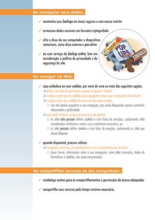 mantenha seus backups em locais seguros e com acesso restrito
armazene dados sensíveis em formato criptografado
cifre o disco do seu computador e dispositivos
removíveis, como disco externo e pen-drive
ao usar serviços de backup online, leve em
consideração a política de privacidade e de
segurança do site.
seja cuidadoso ao usar cookies, por meio de uma ou mais das seguintes opções:
defina um nível de permissão superior ou igual a “médio”
configure para que os cookies sejam apagados assim que o navegador for fechado
configure para que cookies de terceiros não sejam aceitos
isso não deverá prejudicar a sua navegação, pois serão bloqueados apenas conteúdos
relacionados a publicidade
você pode também configurar para que, por padrão:
os sites não possam definir cookies e criar listas de exceções, cadastrando sites
considerados confiáveis e onde o uso é realmente necessário, ou
os sites possam definir cookies e criar listas de exceções, cadastrando os sites que
deseja bloquear
quando disponível, procure utilizar:
navegação anônima, principalmente ao usar computadores de terceiros
dessa forma, informações sobre a sua navegação, como sites acessados, dados de
formulários e cookies, não serão armazenadas.
estabeleça senhas para os compartilhamentos e permissões de acesso adequadas
compartilhe seus recursos pelo tempo mínimo necessário.
Ao navegar na Web:
Ao compartilhar recursos do seu computador:
Ao manipular seus dados:
 