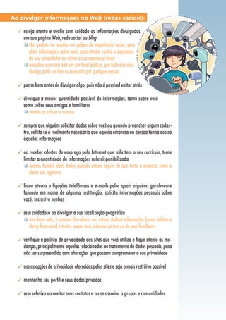 esteja atento e avalie com cuidado as informações divulgadas
em sua página Web, rede social ou blog
elas podem ser usadas em golpes de engenharia social, para
obter informações sobre você, para atentar contra a segurança
do seu computador ou contra a sua segurança física
considere que você está em um local público, que tudo que você
divulga pode ser lido ou acessado por qualquer pessoa
pense bem antes de divulgar algo, pois não é possível voltar atrás
divulgue a menor quantidade possível de informações, tanto sobre você
como sobre seus amigos e familiares
oriente-os a fazer o mesmo
sempre que alguém solicitar dados sobre você ou quando preencher algum cadas-
tro, reflita se é realmente necessário que aquela empresa ou pessoa tenha acesso
àquelas informações
ao receber ofertas de emprego pela Internet que solicitem o seu currículo, tente
limitar a quantidade de informações nele disponibilizada
apenas forneça mais dados quando estiver seguro de que tanto a empresa como a
oferta são legítimas
fique atento a ligações telefônicas e e-mails pelos quais alguém, geralmente
falando em nome de alguma instituição, solicita informações pessoais sobre
você, inclusive senhas
seja cuidadoso ao divulgar a sua localização geográfica
com base nela, é possível descobrir a sua rotina, deduzir informações (como hábitos e
classe financeira) e tentar prever seus próximos passos ou de seus familiares
verifique a política de privacidade dos sites que você utiliza e fique atento às mu-
danças, principalmente aquelas relacionadas ao tratamento de dados pessoais, para
não ser surpreendido com alterações que possam comprometer a sua privacidade
use as opções de privacidade oferecidas pelos sites e seja o mais restritivo possível
mantenha seu perfil e seus dados privados
seja seletivo ao aceitar seus contatos e ao se associar a grupos e comunidades.
Ao divulgar informações na Web (redes sociais):
 