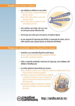 seja cuidadoso ao elaborar as suas senhas
use senhas longas, compostas de diferentes
tipos de caracteres
não utilize dados pessoais, como nome,
sobrenome e datas
não utilize dados que possam ser facil-
mente obtidos sobre você
evite reutilizar suas senhas, não use a mes-
ma senha para acessar diferentes sites
não forneça suas senhas para outra pessoa, em hipótese alguma
ao usar perguntas de segurança para facilitar a recuperação de senhas, evite es-
colher questões cujas respostas possam ser facilmente adivinhadas.
mantenha o seu computador/dispositivo móvel seguro:
com a versão mais recente de todos os programas instalados
com todas as atualizações aplicadas
utilize e mantenha atualizados mecanismos de segurança, como antispam, anti-
malware e firewall pessoal
ao instalar aplicativos desenvolvidos por terceiros:
seja cuidadoso ao permitir que os aplicativos acessem seus dados pessoais, como
listas de contatos e localização geográfica
verifique se as permissões necessárias para a instalação
e execução são coerentes, ou seja, um programa de
jogos não necessariamente precisa ter acesso à sua
lista de chamadas
seja seletivo ao selecionar os aplicativos, escolhendo
aqueles bem avaliados e com grande quantidade
de usuários.
Proteja suas contas e senhas:
Proteja seu computador e seus dispositivos móveis:
http://cartilha.cert.br/cc/
 