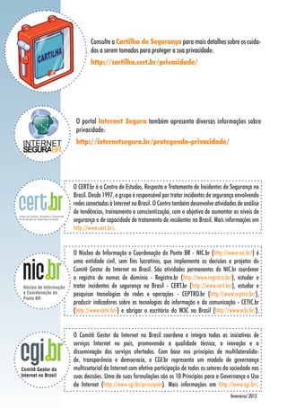 Consulte a Cartilha de Segurança para mais detalhes sobre os cuida-
dos a serem tomados para proteger a sua privacidade:
http://cartilha.cert.br/privacidade/
O CERT.br é o Centro de Estudos, Resposta e Tratamento de Incidentes de Segurança no
Brasil. Desde 1997, o grupo é responsável por tratar incidentes de segurança envolvendo
redes conectadas à Internet no Brasil. O Centro também desenvolve atividades de análise
de tendências, treinamento e conscientização, com o objetivo de aumentar os níveis de
segurança e de capacidade de tratamento de incidentes no Brasil. Mais informações em
http://www.cert.br/.
fevereiro/ 2013
O Núcleo de Informação e Coordenação do Ponto BR - NIC.br (http://www.nic.br/) é
uma entidade civil, sem fins lucrativos, que implementa as decisões e projetos do
Comitê Gestor da Internet no Brasil. São atividades permanentes do NIC.br coordenar
o registro de nomes de domínio - Registro.br (http://www.registro.br/), estudar e
tratar incidentes de segurança no Brasil - CERT.br (http://www.cert.br/), estudar e
pesquisar tecnologias de redes e operações - CEPTRO.br (http://www.ceptro.br/),
produzir indicadores sobre as tecnologias da informação e da comunicação - CETIC.br
(http://www.cetic.br/) e abrigar o escritório do W3C no Brasil (http://www.w3c.br/).
O Comitê Gestor da Internet no Brasil coordena e integra todas as iniciativas de
serviços Internet no país, promovendo a qualidade técnica, a inovação e a
disseminação dos serviços ofertados. Com base nos princípios de multilateralida-
de, transparência e democracia, o CGI.br representa um modelo de governança
multissetorial da Internet com efetiva participação de todos os setores da sociedade nas
suas decisões. Uma de suas formulações são os 10 Princípios para a Governança e Uso
da Internet (http://www.cgi.br/principios). Mais informações em http://www.cgi.br/.
O portal Internet Segura também apresenta diversas informações sobre
privacidade:
http://internetsegura.br/protegendo-privacidade/
 