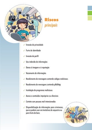 Riscos
                         principais



Invasão de privacidade

Furto de identidade

Invasão de perfil

Uso indevido de informações

Danos à imagem e à reputação

Vazamento de informações

Recebimento de mensagens contendo códigos maliciosos

Recebimento de mensagens contendo phishing

Instalação de programas maliciosos

Acesso a conteúdos impróprios ou ofensivos

Contato com pessoas mal-intencionadas

Disponibilização de informações para criminosos,
que as podem usar em tentativas de sequestro ou
para furto de bens
 