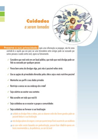 Cuidados
                          a serem tomados



Preserve a sua privacidade: após uma informação se propagar, não há como
  controlá-la e aquilo que era para ser uma brincadeira entre amigos pode ser acessado por
  outras pessoas e usado contra você, agora ou futuramente.

       Considere que você está em um local público, que tudo que você divulga pode ser
       lido ou acessado por qualquer pessoa

       Pense bem antes de divulgar algo, pois não é possível voltar atrás

       Use as opções de privacidade oferecidas pelos sites e seja o mais restritivo possível

       Mantenha seu perfil e seus dados privados

       Restrinja o acesso ao seu endereço de e-mail

       Seja seletivo ao aceitar seus contatos

       Não acredite em tudo que você lê

       Seja cuidadoso ao se associar a grupos e comunidades

       Seja cuidadoso ao fornecer a sua localização
          cuidado ao divulgar fotos e vídeos, pois ao observar onde eles foram gerados pode ser
          possível deduzir a sua localização
          não divulgue planos de viagens e nem por quanto tempo ficará ausente da sua residência
          ao usar redes sociais baseadas em geolocalização, procure fazer check-in apenas em
          locais movimentados e, de preferência, ao sair do local
 