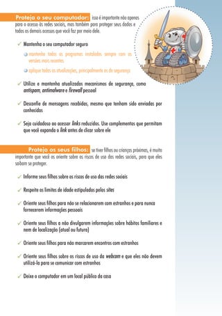 Proteja o seu computador: isso é importante não apenas
para o acesso às redes sociais, mas também para proteger seus dados e
todos os demais acessos que você faz por meio dele.

    Mantenha o seu computador seguro
       mantenha todos os programas instalados sempre com as
       versões mais recentes
       aplique todas as atualizações, principalmente as de segurança

    Utilize e mantenha atualizados mecanismos de segurança, como
    antispam, antimalware e firewall pessoal

    Desconfie de mensagens recebidas, mesmo que tenham sido enviadas por
    conhecidos

    Seja cuidadoso ao acessar links reduzidos. Use complementos que permitam
    que você expanda o link antes de clicar sobre ele


       Proteja os seus filhos: se tiver filhos ou crianças próximas, é muito
importante que você os oriente sobre os riscos de uso das redes sociais, para que eles
saibam se proteger.

    Informe seus filhos sobre os riscos de uso das redes sociais

    Respeite os limites de idade estipulados pelos sites

    Oriente seus filhos para não se relacionarem com estranhos e para nunca
    fornecerem informações pessoais

    Oriente seus filhos a não divulgarem informações sobre hábitos familiares e
    nem de localização (atual ou futura)

    Oriente seus filhos para não marcarem encontros com estranhos

    Oriente seus filhos sobre os riscos de uso da webcam e que eles não devem
    utilizá-la para se comunicar com estranhos

    Deixe o computador em um local público da casa
 