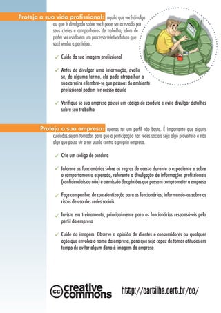 Proteja a sua vida profissional: aquilo que você divulga
             ou que é divulgado sobre você pode ser acessado por
             seus chefes e companheiros de trabalho, além de
             poder ser usado em um processo seletivo futuro que
             você venha a participar.

                      Cuide da sua imagem profissional

                      Antes de divulgar uma informação, avalie
                      se, de alguma forma, ela pode atrapalhar a
                      sua carreira e lembre-se que pessoas do ambiente
                      profissional podem ter acesso àquilo

                      Verifique se sua empresa possui um código de conduta e evite divulgar detalhes
                      sobre seu trabalho


          Proteja a sua empresa: apenas ter um perfil não basta. É importante que alguns
               cuidados sejam tomados para que a participação nas redes sociais seja algo proveitoso e não
               algo que possa vir a ser usado contra a própria empresa.

                      Crie um código de conduta

                      Informe os funcionários sobre as regras de acesso durante o expediente e sobre
                      o comportamento esperado, referente a divulgação de informações profissionais
                      (confidenciais ou não) e a emissão de opiniões que possam comprometer a empresa

                      Faça campanhas de conscientização para os funcionários, informando-os sobre os
                      riscos de uso das redes sociais

                      Invista em treinamento, principalmente para os funcionários responsáveis pelo
                      perfil da empresa

                      Cuide da imagem. Observe a opinião de clientes e consumidores ou qualquer
                      ação que envolva o nome da empresa, para que seja capaz de tomar atitudes em
                      tempo de evitar algum dano à imagem da empresa




                                                         http://cartilha.cert.br/cc/
 