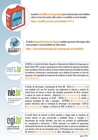 Consulte a Cartilha de Segurança para a Internet para mais detalhes
        sobre os riscos de uso das redes sociais e os cuidados a serem tomados:
        http://cartilha.cert.br/privacidade/#11.1




 O site da Campanha Internet Segura também apresenta informações sobre
 como proteger a sua privacidade nas redes sociais:
 http://www.internetsegura.br/protegendo-privacidade/




O CERT.br é o Centro de Estudos, Resposta e Tratamento de Incidentes de Segurança no
Brasil. Desde 1997, o grupo é responsável por tratar incidentes de segurança envolvendo
redes conectadas à Internet no Brasil. O Centro também desenvolve atividades de análise
de tendências, treinamento e conscientização, com o objetivo de aumentar os níveis de
segurança e de capacidade de tratamento de incidentes no Brasil. Mais informações em
http://www.cert.br/.


O Núcleo de Informação e Coordenação do Ponto BR - NIC.br (http://www.nic.br/) é
uma entidade civil, sem fins lucrativos, que implementa as decisões e projetos do
Comitê Gestor da Internet no Brasil. São atividades permanentes do NIC.br coordenar
o registro de nomes de domínio - Registro.br (http://www.registro.br/), estudar e
tratar incidentes de segurança no Brasil - CERT.br (http://www.cert.br/), estudar e
pesquisar tecnologias de redes e operações - CEPTRO.br (http://www.ceptro.br/),
produzir indicadores sobre as tecnologias da informação e da comunicação - CETIC.br
(http://www.cetic.br/) e abrigar o escritório do W3C no Brasil (http://www.w3c.br/).


O Comitê Gestor da Internet no Brasil coordena e integra todas as iniciativas de
serviços Internet no país, promovendo a qualidade técnica, a inovação e a
disseminação dos serviços ofertados. Com base nos princípios de multilateralida-
de, transparência e democracia, o CGI.br representa um modelo de governança
multissetorial da Internet com efetiva participação de todos os setores da sociedade nas
suas decisões. Uma de suas formulações são os 10 Princípios para a Governança e Uso
da Internet (http://www.cgi.br/principios). Mais informações em http://www.cgi.br/.
                                                                            agosto / 2012
 