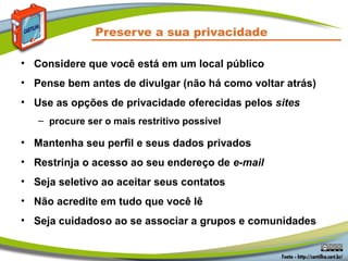 Preserve a sua privacidade
• Considere que você está em um local público
• Pense bem antes de divulgar (não há como voltar atrás)
• Use as opções de privacidade oferecidas pelos sites
– procure ser o mais restritivo possível
• Mantenha seu perfil e seus dados privados
• Restrinja o acesso ao seu endereço de e-mail
• Seja seletivo ao aceitar seus contatos
• Não acredite em tudo que você lê
• Seja cuidadoso ao se associar a grupos e comunidades
 