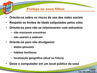 Proteja os seus filhos
• Oriente-os sobre os riscos de uso das redes sociais
• Respeite os limites de idade estipulados pelos sites
• Oriente-os para não se relacionarem com estranhos
– não marcarem encontros
– não usarem a webcam
• Oriente-os para não divulgarem:
– dados pessoais
– hábitos familiares
– localização geográfica (atual ou futura)
• Deixe o computador em um local público da casa
 