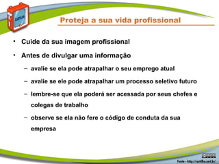 Proteja a sua vida profissional
• Cuide da sua imagem profissional
• Antes de divulgar uma informação
– avalie se ela pode atrapalhar o seu emprego atual
– avalie se ele pode atrapalhar um processo seletivo futuro
– lembre-se que ela poderá ser acessada por seus chefes e
colegas de trabalho
– observe se ela não fere o código de conduta da sua
empresa
 