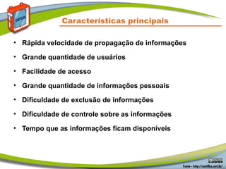Características principais
• Rápida velocidade de propagação de informações
• Grande quantidade de usuários
• Facilidade de acesso
• Grande quantidade de informações pessoais
• Dificuldade de exclusão de informações
• Dificuldade de controle sobre as informações
• Tempo que as informações ficam disponíveis
 