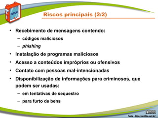 Riscos principais (2/2)
• Recebimento de mensagens contendo:
– códigos maliciosos
– phishing
• Instalação de programas maliciosos
• Acesso a conteúdos impróprios ou ofensivos
• Contato com pessoas mal-intencionadas
• Disponibilização de informações para criminosos, que
podem ser usadas:
– em tentativas de sequestro
– para furto de bens
 