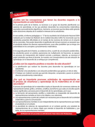 11TODOS PODEMOS APRENDER, NADIE SE QUEDA ATRÁS
¿Cuáles son las concepciones que tienen los docentes respecto a la
representación en esta historieta?
En la primera parte de la historia, se reconoce a un grupo de docentes planificando sus
sesiones de aprendizaje, en las que plantean desarrollar los conocimientos matemáticos
asociados a procedimientos algorítmicos. Asimismo, se reconoce que las ideas están girando
sobre situaciones alejadas de la realidad e intereses de los estudiantes.
En ese sentido, el informe pedagógico n.° 17 de los resultados de la Evaluación Nacional 2004
realizada por la Unidad de Medición de la Calidad Educativa (UMC) ha reconocido que los
estudiantes presentan dificultades en el manejo de las nociones de número en el conjunto
de los racionales. Para poder desarrollar el significado del número racional, es necesario que
el estudiante elabore las diversas representaciones, pues ellas posibilitan que se tenga una
profundidad en los conceptos y procedimientos matemáticos.
En la segunda parte de la historia, se evidencia cómo, a partir de una situación problemática,
los estudiantes ponen en práctica operaciones de multiplicación de fracciones, se apoyan
en procesos de manipulación del material concreto y participan. Además, se reconoce el
papel orientador que tiene el docente. Se muestra una correspondencia de esta situación de
aprendizaje con el desarrollo de un enfoque por competencias.
¿Cuáles son los aspectos positivos a rescatar de esta situación?
	 La planificación que realizan los docentes para desarrollar los aprendizajes en sus
estudiantes.
	 El enfrentar a los estudiantes a una situación problemática que genere un reto en ellos.
	 El trabajo con material concreto que permita interpretar, comprender y poner en práctica
diversos procedimientos matemáticos.
¿Por qué es importante promover actividades de representación en
el proceso de enseñanza y aprendizaje de la matemática en el nivel
secundario?
El proceso de aprendizaje de la matemática implica el desarrollo de numerosos sistemas de
representación (verbal, gráfico, simbólico, analítico), de tal forma que cada uno de ellos aporta
nuevos significados y procesos para el desarrollo de los aprendizajes, por lo que:
	 La formación del pensamiento científico y matemático es inseparable del desarrollo de
representaciones variadas en torno a los objetos y sus relaciones.
	 Las representaciones a partir del contexto son necesarias para el desarrollo de la actividad
matemática y para la comunicación.
	 Las representaciones mentales no son independientes de las representaciones que realiza
el estudiante en el contexto.
	 La pluralidad de sistemas de representación en el contexto permite una variedad de
representaciones de un mismo objeto que orientan el desarrollo de habilidades y, por
tanto, de sus representaciones mentales.
REPRESENTAR SITUACIONES ES IMPORTANTE PARA RESOLVER PROBLEMAS
 