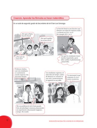 12 Movilización Nacional por la Mejora de los Aprendizajes
Creencia: Aprender las fórmulas es hacer matemática.
En un aula de segundo grado de Secundaria de la IE San Luis Gonzaga:
¿Por qué se llama
función lineal?
La función lineal es una función cuyo
dominio son todos los números reales
y se denota así: f(x)= ax+b
Por ejemplo: f(x)= 2x+5
¿Por qué la gráfica
no es una curva?
Profesora Andrea,
ayer mis estudiantes
se cuestionaron
mucho respecto a las
funciones lineales.
Los estudiantes registran, en
intervalos de tiempo, cuánto
de distancia se consume en
una vela y, posteriormente,
lo registran en una tabla.
Ah, ese problema lo tuve el año pasado.
Este año planifiqué comenzar proponiendo
un experimento relacionando longitud y
tiempo. Me resultó.
Es interesante lo que
propones, lo voy a
poner en práctica.
¿Para qué me
sirve esto?
Veo que los estudiantes tienen
muchas inquietudes; quizá
deba cambiar el planteamiento
a desarrollar.
 