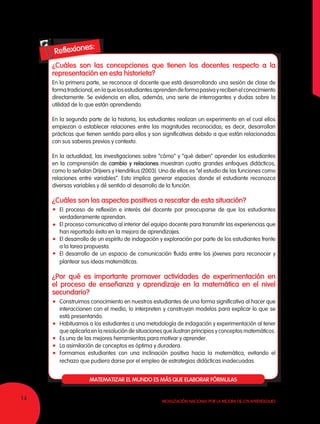 14 Movilización Nacional por la Mejora de los Aprendizajes
¿Cuáles son las concepciones que tienen los docentes respecto a la
representación en esta historieta?
En la primera parte, se reconoce al docente que está desarrollando una sesión de clase de
formatradicional,enlaquelosestudiantesaprendendeformapasivayrecibenelconocimiento
directamente. Se evidencia en ellos, además, una serie de interrogantes y dudas sobre la
utilidad de lo que están aprendiendo.
En la segunda parte de la historia, los estudiantes realizan un experimento en el cual ellos
empiezan a establecer relaciones entre las magnitudes reconocidas; es decir, desarrollan
prácticas que tienen sentido para ellos y son significativas debido a que están relacionadas
con sus saberes previos y contexto.
En la actualidad, las investigaciones sobre “cómo” y “qué deben” aprender los estudiantes
en la comprensión de cambio y relaciones muestran cuatro grandes enfoques didácticos,
como lo señalan Drijvers y Hendrikus (2003). Uno de ellos es “el estudio de las funciones como
relaciones entre variables”. Esto implica generar espacios donde el estudiante reconozca
diversas variables y dé sentido al desarrollo de la función.
¿Cuáles son los aspectos positivos a rescatar de esta situación?
	 El proceso de reflexión e interés del docente por preocuparse de que los estudiantes
verdaderamente aprendan.
	 El proceso comunicativo al interior del equipo docente para transmitir las experiencias que
han reportado éxito en la mejora de aprendizajes.
	 El desarrollo de un espíritu de indagación y exploración por parte de los estudiantes frente
a la tarea propuesta.
	 El desarrollo de un espacio de comunicación fluida entre los jóvenes para reconocer y
plantear sus ideas matemáticas.
¿Por qué es importante promover actividades de experimentación en
el proceso de enseñanza y aprendizaje en la matemática en el nivel
secundario?
	 Construimos conocimiento en nuestros estudiantes de una forma significativa al hacer que
interaccionen con el medio, lo interpreten y construyan modelos para explicar lo que se
está presentando.
	 Habituamos a los estudiantes a una metodología de indagación y experimentación al tener
que aplicarla en la resolución de situaciones que ilustran principios y conceptos matemáticos.
	 Es una de las mejores herramientas para motivar y aprender.
	 La asimilación de conceptos es óptima y duradera.
	 Formamos estudiantes con una inclinación positiva hacia la matemática, evitando el
rechazo que pudiera darse por el empleo de estrategias didácticas inadecuadas.
MATEMATIZAR EL MUNDO ES MÁS QUE ELABORAR FÓRMULAS
 