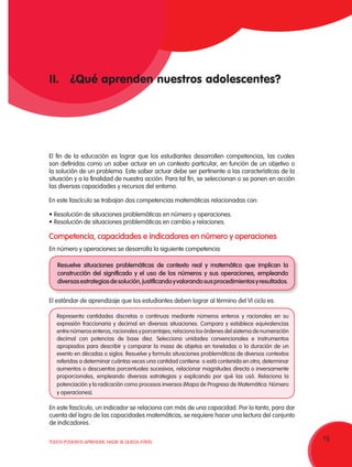 15TODOS PODEMOS APRENDER, NADIE SE QUEDA ATRÁS
II.	 ¿Qué aprenden nuestros adolescentes?
Representa cantidades discretas o continuas mediante números enteros y racionales en su
expresión fraccionaria y decimal en diversas situaciones. Compara y establece equivalencias
entre números enteros, racionales y porcentajes; relaciona los órdenes del sistema de numeración
decimal con potencias de base diez. Selecciona unidades convencionales e instrumentos
apropiados para describir y comparar la masa de objetos en toneladas o la duración de un
evento en décadas o siglos. Resuelve y formula situaciones problemáticas de diversos contextos
referidas a determinar cuántas veces una cantidad contiene o está contenida en otra, determinar
aumentos o descuentos porcentuales sucesivos, relacionar magnitudes directa o inversamente
proporcionales, empleando diversas estrategias y explicando por qué las usó. Relaciona la
potenciación y la radicación como procesos inversos (Mapa de Progreso de Matemática: Número
y operaciones).
En número y operaciones se desarrolla la siguiente competencia:
Resuelve situaciones problemáticas de contexto real y matemático que implican la
construcción del significado y el uso de los números y sus operaciones, empleando
diversasestrategiasdesolución,justificandoyvalorandosusprocedimientosyresultados.
El estándar de aprendizaje que los estudiantes deben lograr al término del VI ciclo es:
En este fascículo, un indicador se relaciona con más de una capacidad. Por lo tanto, para dar
cuenta del logro de las capacidades matemáticas, se requiere hacer una lectura del conjunto
de indicadores.
Competencia, capacidades e indicadores en número y operaciones
El fin de la educación es lograr que los estudiantes desarrollen competencias, las cuales
son definidas como un saber actuar en un contexto particular, en función de un objetivo o
la solución de un problema. Este saber actuar debe ser pertinente a las características de la
situación y a la finalidad de nuestra acción. Para tal fin, se seleccionan o se ponen en acción
las diversas capacidades y recursos del entorno.
En este fascículo se trabajan dos competencias matemáticas relacionadas con:
•	Resolución de situaciones problemáticas en número y operaciones.
•	Resolución de situaciones problemáticas en cambio y relaciones.
 