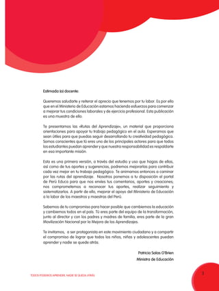 3TODOS PODEMOS APRENDER, NADIE SE QUEDA ATRÁS
Estimada (o) docente:
Queremos saludarte y reiterar el aprecio que tenemos por tu labor. Es por ello
que en el Ministerio de Educación estamos haciendo esfuerzos para comenzar
a mejorar tus condiciones laborales y de ejercicio profesional. Esta publicación
es una muestra de ello.
Te presentamos las «Rutas del Aprendizaje», un material que proporciona
orientaciones para apoyar tu trabajo pedagógico en el aula. Esperamos que
sean útiles para que puedas seguir desarrollando tu creatividad pedagógica.
Somos conscientes que tú eres uno de los principales actores para que todos
los estudiantes puedan aprender y que nuestra responsabilidad es respaldarte
en esa importante misión.
Esta es una primera versión, a través del estudio y uso que hagas de ellas,
así como de tus aportes y sugerencias, podremos mejorarlas para contribuir
cada vez mejor en tu trabajo pedagógico. Te animamos entonces a caminar
por las rutas del aprendizaje. Nosotros ponemos a tu disposición el portal
de Perú Educa para que nos envíes tus comentarios, aportes y creaciones;
nos comprometemos a reconocer tus aportes, realizar seguimiento y
sistematizarlos. A partir de ello, mejorar el apoyo del Ministerio de Educación
a la labor de los maestros y maestras del Perú.
Sabemos de tu compromiso para hacer posible que cambiemos la educación
y cambiemos todos en el país. Tú eres parte del equipo de la transformación,
junto al director y con los padres y madres de familia, eres parte de la gran
Movilización Nacional por la Mejora de los Aprendizajes.
Te invitamos, a ser protagonista en este movimiento ciudadano y a compartir
el compromiso de lograr que todos los niños, niñas y adolescentes puedan
aprender y nadie se quede atrás.
Patricia Salas O’Brien
Ministra de Educación
 