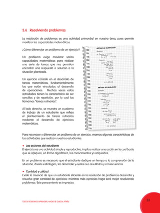 33TODOS PODEMOS APRENDER, NADIE SE QUEDA ATRÁS
3.6	Resolviendo problemas
La resolución de problemas es una actividad primordial en nuestra área, pues permite
movilizar las capacidades matemáticas.
¿Cómo diferenciar un problema de un ejercicio?
Un problema exige movilizar varias
capacidades matemáticas para realizar
una serie de tareas que nos permitan
encontrar una respuesta o solución a la
situación planteada.
Un ejercicio consiste en el desarrollo de
tareas matemáticas, fundamentalmente
las que están vinculadas al desarrollo
de operaciones. Muchas veces estas
actividades tienen la característica de ser
sencillas y de repetición, por lo cual las
llamamos “tareas rutinarias”.
Al lado derecho, se muestra un cuaderno
de trabajo de un estudiante que refleja
el planteamiento de tareas rutinarias
mediante el desarrollo de ejercicios
matemáticos.
Para reconocer y diferenciar un problema de un ejercicio, veamos algunas características de
las actividades que realizan nuestros estudiantes:
	 Las acciones del estudiante
El ejercicio es una actividad simple y reproductiva, implica realizar una acción en la cual basta
que se apliquen, en forma algorítmica, los conocimientos ya adquiridos.
En un problema es necesario que el estudiante dedique un tiempo a la comprensión de la
situación, diseñe estrategias, las desarrolle y evalúe sus resultados y consecuencias.
	 Cantidad y calidad
Existe la creencia de que un estudiante eficiente en la resolución de problemas desarrolla y
resuelve gran cantidad de ejercicios: mientras más ejercicios haga será mejor resolviendo
problemas. Este pensamiento es impreciso.
MÉTODO DE SUSTITUCIÓN
Ejemplos:
a) Resolver el sistema:
x+2y=13
3x-y=11 x=13-2y
Solución:
3x-y=11
3(13-2y)-y=11
39-6y-y=11
39-7y=11
39-11=7y
28=7y
4=y
3y-x=11
3y-4=11
3x=15
x=5
C.S. {(5,4)}
MÉTODO DE IGUALACIÓN
Ejemplos:
a) Resolver el sistema:
x+2y=13
3x-y=11
Solución:
x=13-2y
3x=11+y
Igualando
3(13-2y)=11+y
39-6y=11+y
11
3
y
x
+
=
11
13 2
3
y
y- = -
C.S. {(5,4)}
39-11=7y
28=7y
4=y
x=13-2(4)
x=13-8
x=5
 