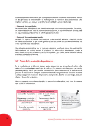 34 Movilización Nacional por la Mejora de los Aprendizajes
Las investigaciones demuestran que los mejores resolviendo problemas invierten más tiempo
en dos procesos: la comprensión y la metacognición o evaluación de sus resultados. Esto
implica reconocer que resolver un problema con calidad requiere más tiempo.
Desarrollo de capacidades
Un ejercicio tiene por objetivo que el estudiante replique conocimientos aprendidos. En cambio,
un problema es un reto para él, promueve la investigación, la experimentación, la búsqueda
de regularidades y el desarrollo de estrategias de resolución.
Desarrollo de cualidades personales
Un ejercicio implica reproducir conocimientos, procedimientos, técnicas y métodos dentro
de rutinas establecidas, lo que puede generar que el estudiante actúe automáticamente, sin
darle significatividad al desarrollo.
Una situación problemática, por el contrario, despierta una fuerte carga de participación
del estudiante por querer resolver el problema. En ella moviliza experiencias previas y
conocimientos adquiridos, hace supuestos, traza planes y, por último, siente la satisfacción de
haber solucionado el problema.
3.7	 Fases de la resolución de problemas
En la resolución de problemas, existen varios esquemas que presentan el orden más
adecuado para situaciones novedosas. A continuación, presentamos el esquema propuesto
por George Pólya (1945), que describe las actividades fundamentales que se realizan en el
proceso de resolución de cualquier problema matemático en general. Este esquema muestra
cuatro pasos para la resolución del problema: comprender, diseñar una estrategia, ejecutar
el plan y desarrollar una visión.
Hemos propuesto un nombre coloquial a la nomenclatura formal de cada fase, de manera
que facilite su comprensión:
Modelo teórico Para los estudiantes
Comprender el problema Antes de hacer, vamos a
entender
Búsqueda de estrategias y
elaboración de un plan
Elaboramos un plan de
acción
Ejecutar el plan Desarrollamos el plan
Desarrollar una visión
estratégica
Le sacamos el jugo a la
experiencia
En el manual del
docente de los módulos
Resolvamos 1 y 2 se puede
profundizar la información
correspondiente.
 