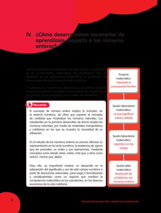 36 Movilización Nacional por la Mejora de los Aprendizajes
IV.	 ¿Cómo desarrollamos escenarios de
	 aprendizaje respecto a los números
	enteros?
Hemos reconocido los escenarios de aprendizaje, la progresión
de los conocimientos matemáticos, las orientaciones para el
desarrollo de las capacidades matemáticas, la promoción de
tareas matemáticas y la resolución de problemas.
A continuación, mostraremos situaciones que permiten integrar
los temas que hemos abordado: se desarrollan las situaciones de
un proyecto, de un laboratorio y de un taller de matemática.
Recuerda:
El concepto de número entero implica la inclusión, en
el sistema numérico, de cifras que superan el concepto
de cantidad que mostraban los números naturales. Los
estudiantes en la primaria desarrollan de forma amplia los
números naturales, por medio de materiales manipulativos
y cotidianos en los que se muestra la necesidad de su
utilización.
En el estudio de los números enteros es preciso afianzar su
representación en la recta numérica, la existencia de signos
que les preceden, su orden y sus operaciones, mediante
conceptos como añadir, tener, sobre, más que, y otros como
reducir, menos que, deber.
Para ello, es importante mostrar un desarrollo en la
adquisición del significado y uso de este campo numérico a
partir de situaciones vivenciales, para luego ir formalizando
y constituyéndolo como un aspecto que moviliza la
competencia matemática en los estudiantes, en los diversos
escenarios de la vida cotidiana.
Proyecto
matemático:
Haciendo el
presupuesto familiar
Sesión laboratorio
matemático:
Lo que significan
sobre y debajo
Sesión laboratorio
matemático:
Jugando con las
cargas
Sesión taller
matemático
Resolución de
problemas con
números enteros
 