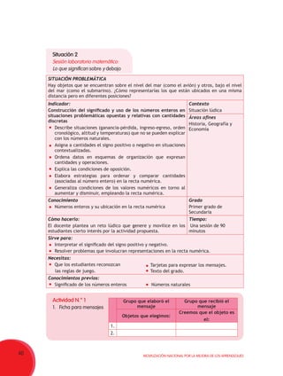 40 Movilización Nacional por la Mejora de los Aprendizajes
Situación 2
Sesión laboratorio matemático:
Lo que significan sobre y debajo
SITUACIÓN PROBLEMÁTICA
Hay objetos que se encuentran sobre el nivel del mar (como el avión) y otros, bajo el nivel
del mar (como el submarino). ¿Cómo representarías los que están ubicados en una misma
distancia pero en diferentes posiciones?
Indicador:
Construcción del significado y uso de los números enteros en
situaciones problemáticas opuestas y relativas con cantidades
discretas
	 Describe situaciones (ganancia-pérdida, ingreso-egreso, orden
cronológico, altitud y temperaturas) que no se pueden explicar
con los números naturales.
	 Asigna a cantidades el signo positivo o negativo en situaciones
contextualizadas.
	 Ordena datos en esquemas de organización que expresan
cantidades y operaciones.
	 Explica las condiciones de oposición.
	 Elabora estrategias para ordenar y comparar cantidades
(asociadas al número entero) en la recta numérica.
	 Generaliza condiciones de los valores numéricos en torno al
aumentar y disminuir, empleando la recta numérica.
Contexto
Situación lúdica
Áreas afines
Historia, Geografía y
Economía
Conocimiento
	 Números enteros y su ubicación en la recta numérica
Grado
Primer grado de
Secundaria
Cómo hacerlo:
El docente plantea un reto lúdico que genere y movilice en los
estudiantes cierto interés por la actividad propuesta.
Tiempo:
Una sesión de 90
minutos
Sirve para:
	 Interpretar el significado del signo positivo y negativo.           
	 Resolver problemas que involucran representaciones en la recta numérica.
Necesitas:
	 Que los estudiantes reconozcan
     las reglas de juego.
Conocimientos previos:
	 Significado de los números enteros
Actividad N.° 1
1.	 Ficha para mensajes
Grupo que elaboró el
mensaje
Grupo que recibió el
mensaje
Objetos que elegimos:
Creemos que el objeto es
el:
1.
2.
	 Tarjetas para expresar los mensajes.
	 Texto del grado.
	 Números naturales
 