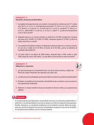 47TODOS PODEMOS APRENDER, NADIE SE QUEDA ATRÁS
Recuerda:
Actividad N.° 4
Resuelvan situaciones problemáticas:
1.	 Se registra la temperatura de una ciudad: a las siete de la mañana es de 15 °C sobre
cero; de 7 a. m. a 9 a. m., la temperatura aumentó 3 °C; de 9 a. m. a 1 p. m., subió en
6 °C; de la 1 p. m. a las 3 p. m., no varió; de 3 p. m. a 6 p. m., se elevó 2 °C; de 6 p. m.
a 9 p. m., descendió 4 °C y de 9 p. m. a 12 p. m., bajó 8 °C. ¿Cuál es la temperatura
a las 12 de la noche?
2.	 Alejandro tiene en su cuenta corriente un saldo de S/.54 000; entregó tres cheques
por valor de S/.34 000, S/.13 000 y S/.9000, y después ingresó S/.21 000. ¿Cuál es el
saldo actual de su cuenta?
3.	 Con relación al problema anterior. Si Alejandro hubiera tenido en su cuenta corriente,
en vez de un saldo de S/.54 000, el monto de S/.40 000, ¿cómo se afectaría el
resultado del problema?
4.	 Un avión sube a una altura de 2000 metros, después baja a 1300, vuelve a subir
1500 y baja de nuevo 250 metros. ¿A qué altura se encuentra en este momento?
Actividad N.° 5
Reflexionen y respondan:
1.	 ¿En qué situaciones es conveniente hacer uso de la recta numérica y utilizar las
fichas de carga? Presenten dos ejemplos de cada caso.
2.	 ¿Cuálesfueronlasestrategiasquelespermitieronresolverlosproblemasplanteados?
3.	 Planteen un problema reconociendo características de su entorno y que se asocie a
las experiencias realizadas.
4.	 Elaboren un mapa mental en el que se visualice el número entero y sus operaciones
aditivas.
En el desarrollo de este laboratorio, el estudiante reconoce una situación problemática a
partir de un recorte periodístico en el que se observa un informe respecto al presupuesto
familiar. Asimismo, se resolverán problemas con el material concreto, fichas de carga,
para que de forma gradual reconozcan características respecto al uso de los símbolos
en las operaciones aditivas con los números enteros.
En grupo
 