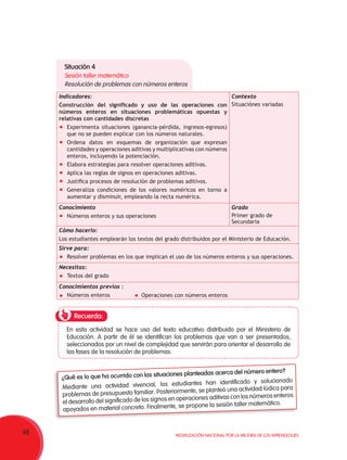 48 Movilización Nacional por la Mejora de los Aprendizajes
Indicadores:
Construcción del significado y uso de las operaciones con
números enteros en situaciones problemáticas opuestas y
relativas con cantidades discretas
	 Experimenta situaciones (ganancia-pérdida, ingresos-egresos)
que no se pueden explicar con los números naturales.
	 Ordena datos en esquemas de organización que expresan
cantidades y operaciones aditivas y multiplicativas con números
enteros, incluyendo la potenciación.
	 Elabora estrategias para resolver operaciones aditivas.
	 Aplica las reglas de signos en operaciones aditivas.
	 Justifica procesos de resolución de problemas aditivos.
	 Generaliza condiciones de los valores numéricos en torno a
aumentar y disminuir, empleando la recta numérica.
Contexto
Situaciónes variadas
Conocimiento
	 Números enteros y sus operaciones   
Grado
Primer grado de
Secundaria
Cómo hacerlo:
Los estudiantes emplearán los textos del grado distribuidos por el Ministerio de Educación.
Sirve para:
	 Resolver problemas en los que implican el uso de los números enteros y sus operaciones.
Necesitas:
	 Textos del grado
Conocimientos previos :
	 Números enteros
Recuerda:
En esta actividad se hace uso del texto educativo distribuido por el Ministerio de
Educación. A partir de él se identifican los problemas que van a ser presentados,
seleccionados por un nivel de complejidad que servirán para orientar el desarrollo de
las fases de la resolución de problemas.
¿Qué es lo que ha ocurrido con las situaciones planteadas acerca del número entero?
Mediante una actividad vivencial, los estudiantes han identificado y solucionado
problemas de presupuesto familiar. Posteriormente, se planteó una actividad lúdica para
el desarrollo del significado de los signos en operaciones aditivas con los números enteros
apoyados en material concreto. Finalmente, se propone la sesión taller matemático.
Situación 4
Sesión taller matemático
Resolución de problemas con números enteros
	 Operaciones con números enteros
 