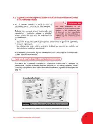 49TODOS PODEMOS APRENDER, NADIE SE QUEDA ATRÁS
4.2	Algunasactividadesparaeldesarrollodelascapacidadesvinculadas
a los números enteros
A.	RECONOCIENDO ALGUNAS ACTIVIDADES PARA EL
DESARROLLO DE LA CAPACIDAD DE MATEMATIZAR
Trabajar con números enteros relacionados con
magnitudes y cantidades relativas o “dirigidas”
implica orientar la capacidad de matematización
apoyándose en:
	 La noción de opuestos aditivos; por ejemplo, en contextos de ganancias y pérdidas,
ingresos-egresos, etc.
	 La estructura de orden total en una recta simétrica; por ejemplo, en contextos de
temperaturas, cronología, altitudes, etc.
A continuación, presentamos algunas orientaciones sobre cómo propiciar escenarios ade-
cuados para la matematización.
Hacer uso de recortes de periódicos u otras fuentes informativas
Para iniciar las actividades matemáticas y orientarnos a desarrollar la capacidad de
matematizar, un buen recurso es el recorte periodístico u otro medio de prensa escrita,
como el que empleamos en la sesión laboratorio matemático: Jugando con las cargas (ver
pág. 45).
Ojo con este dato
Una tarea matemática es una
propuesta de acción que los docentes
plantean a sus estudiantes para
el desarrollo de sus capacidades.
Para resaltar ejemplos didácticos, se
enfatizan algunas condiciones de las
tareas.
http://trujillodiwebnoticias.blogspot.com/2010/10/elabora-tu-presupuesto-para-el-mes.html
 