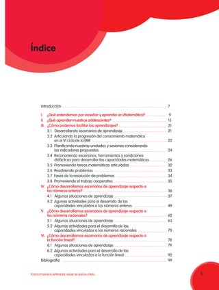 5TODOS PODEMOS APRENDER, NADIE SE QUEDA ATRÁS 5
Introducción	7
I.	 ¿Qué entendemos por enseñar y aprender en Matemática? 	 9
II.	 ¿Qué aprenden nuestros adolescentes? 	15
III.	 ¿Cómo podemos facilitar los aprendizajes?	21
	 3.1 Desarrollando escenarios de aprendizaje	 21
	 3.2 Articulando la progresión del conocimiento matemático
	 en el VI ciclo de la EBR	 22
	 3.3 Planificando nuestras unidades y sesiones considerando
	 los indicadores propuestos	 24
	 3.4 Reconociendo escenarios, herramientas y condiciones
	 didácticas para desarrollar las capacidades matemáticas	 26
	 3.5 Promoviendo tareas matemáticas articuladas 	 32
	 3.6 Resolviendo problemas	 33
	 3.7 Fases de la resolución de problemas	 34
	 3.8 Promoviendo el trabajo cooperativo 	 35
IV.	 ¿Cómo desarrollamos escenarios de aprendizaje respecto a
	 los números enteros?	36
	 4.1 Algunas situaciones de aprendizaje	 37
	 4.2 Agunas actividades para el desarrollo de las
	 capacidades vinculadas a los números enteros	 49
V.	 ¿Cómo desarrollamos escenarios de aprendizaje respecto a
	 los números racionales?	62
	 5.1 Algunas situaciones de aprendizaje	 63
	 5.2 Algunas actividades para el desarrollo de las
	 capacidades vinculadas a los números racionales	 70
VI.	 ¿Cómo desarrollamos escenarios de aprendizaje respecto a
	 la función lineal?	78
	 6.1 Algunas situaciones de aprendizaje	 79
	 6.2 Algunas actividades para el desarrollo de las
	 capacidades vinculadas a la función lineal	 92
Bibliografía	99
Índice
 