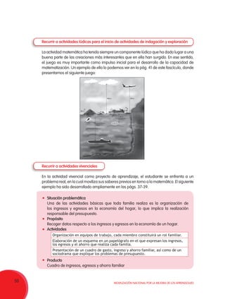 50 Movilización Nacional por la Mejora de los Aprendizajes
Recurrir a actividades lúdicas para el inicio de actividades de indagación y exploración
La actividad matemática ha tenido siempre un componente lúdico que ha dado lugar a una
buena parte de las creaciones más interesantes que en ella han surgido. En ese sentido,
el juego es muy importante como impulso inicial para el desarrollo de la capacidad de
matematización. Un ejemplo de ello lo podemos ver en la pág. 41 de este fascículo, donde
presentamos el siguiente juego:
Recurrir a actividades vivenciales
En la actividad vivencial como proyecto de aprendizaje, el estudiante se enfrenta a un
problema real, en la cual moviliza sus saberes previos en torno a la matemática. El siguiente
ejemplo ha sido desarrollado ampliamente en las págs. 37-39.
	Situación problemática
Una de las actividades básicas que toda familia realiza es la organización de
los ingresos y egresos en la economía del hogar, lo que implica la realización
responsable del presupuesto.
	Propósito
Recoger datos respecto a los ingresos y egresos en la economía de un hogar.
	Actividades
	Producto
Cuadro de ingresos, egresos y ahorro familiar
Organización en equipos de trabajo, cada miembro constituirá un rol familiar.
Elaboración de un esquema en un papelógrafo en el que expresan los ingresos,
los egresos y el ahorro que realiza cada familia.
Presentación de un cuadro de gasto, ingreso y ahorro familiar, así como de un
sociodrama que explique los problemas de presupuesto.
700 m800 m
700 m
50 m
50 m 80 m
80 m
2 m
2 m
 