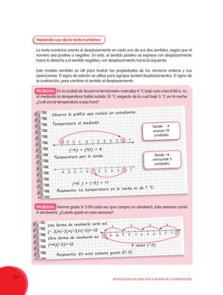 54 Movilización Nacional por la Mejora de los Aprendizajes
PROBLEMA: En la ciudad de Sicuani el termómetro marcaba 4 °C bajo cero a las 8:00 a. m.;
al mediodía la temperatura había subido 10 °C respecto de lo cual bajó 5 °C en la noche.
¿Cuál era la temperatura a esa hora?
PROBLEMA: Norma gasta S/.3.00 cada vez que compra un sándwich. Esta semana comió
4 sándwichs. ¿Cuánto gastó en esta semana?
Haciendo uso de la recta numérica
La recta numérica orienta el desplazamiento en cada uno de sus dos sentidos, según que el
número sea positivo o negativo. En esta, el sentido positivo se expresa con desplazamiento
hacia la derecha y el sentido negativo, con desplazamiento hacia la izquierda.
Este modelo también es útil para ilustrar las propiedades de los números enteros y sus
operaciones. El signo de adición se utiliza para agrupar (juntar) desplazamientos. El signo de
la sustracción, para cambiar el sentido al desplazamiento.
Una forma de resolverlo sería así:
(- 3)+(-3)+(-3)+(-3)=-12
Otra forma de resolverlo es:
(+4)(-3)=-12
Respuesta: En esta semana gastó S/.12.
	 4 veces (-3)
-12 -11 -10 -9 -8 -7 -6 -5 -4 -3
-3-3-3-3
-2 -1 0
Observa la gráfica que realizó un estudiante:
Temperatura al mediodía
		 (-4) + (10) = 6
Temperatura por la noche
		 (+6 ) + (-5) = +1
Respuesta: La temperatura en la noche es de 1 °C.
7
7
6
6
5
5
4
4
3
3
2
2
1
1
0
0
-1
-1
-2
-2
-3
-3
-4
-4
Desde  - 4
avanza 10
unidades
Desde +6
retrocede 5
unidades.
 