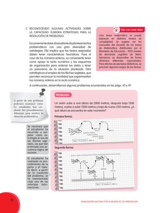 56 Movilización Nacional por la Mejora de los Aprendizajes
Un avión sube a una altura de 2000 metros, después baja 1300
metros, vuelve a subir 1500 metros y baja de nuevo 250 metros. ¿A
qué altura se encuentra en este momento?
Primera forma:
Segunda forma:
PROBLEMA:
A partir de este problema
podemos reconocer cómo
los estudiantes han em-
pleado dos procedimientos
diferentes para resolver la
situación problemática.
Se reconoce que
el estudiante ha
recurrido a em-
plear como es-
trategia el uso de
las flechas sagi-
tales, las que han
orientado una se-
cuencia lógica de
sucesos.
El estudiante ha
realizado un pro-
cedimiento de la
parte y el todo.
Es decir, a partir
de la condición
del problema, se
ha representado
cada una de las
referidas infor-
maciones.
C.	RECONOCIENDO ALGUNAS ACTIVIDADES SOBRE
LA CAPACIDAD: ELABORA ESTRATEGIAS PARA LA
RESOLUCIÓN DE PROBLEMAS
Esconvenientedotaralestudiantedeplanteamientos
problemáticos con una gran diversidad de
estrategias. Ello implica que las tareas asignadas
deben tener características heurísticas. Para el
caso de los números enteros, es conveniente tener
como apoyo la recta numérica y los esquemas
de organización para ordenar los datos y tener
un panorama de la situación planteada. Otra
estrategia es el empleo de las flechas sagitales, que
permiten reconocer la movilidad que experimentan
los números enteros en la recta numérica.
A continuación, desarrollamos algunos problemas enumerados en las págs. 43 y 47.
Una tarea matemática se puede
expresar en distintos niveles de
complejidad. Se sugiere ver los
manuales del docente de los textos
de Matemática, distribuidos por el
Ministerio de Educación - 2012 (niveles
de demanda cognitiva de Stein).
Asimismo, se desarrollan de forma
dinámica diferentes capacidades.
Para efectos de ejemplos didácticos, se
precisan algunos rasgos de las tareas.
Ojo con este dato
2000 m
2000m-1300m
2200m-250m
1950m
700m+1500m
1300 m
Rpta.: Se encuentra a 1950 m.
1500 m
250 m
2000m
2000m-1300m=700m 700m+1500m=2200m 2200m-250m=1950m
luego
baja
1950m
2200m
700m
Rpta.: Se encuentra a 1950 m.
 