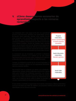 62 Movilización Nacional por la Mejora de los Aprendizajes
V. 	 ¿Cómo desarrollamos escenarios de
	 aprendizaje respecto a los números
	racionales?
Los estudiantes del V ciclo pasan al VI ciclo con aprendizajes
en torno a las fracciones; asimismo, han desarrollado nociones
(la fracción como parte-todo, fracción como medida, fracción
para comparar, como porcentaje) y procedimientos operativos.
Sin embargo, es conveniente propiciar las condiciones para
reconocer las distintas interpretaciones que ofrecen las fracciones
en el contexto (medidas, relación de medidas, tasas, resultado
exacto de una división), así como las diferencias de interpretación
de fracciones positivas y negativas. Además, es importante que el
estudiante represente el número racional en la recta numérica y
descubra las condiciones de densidad que tienen estos números.
Es conveniente que los estudiantes se enfrenten a situaciones
problemáticas próximas a la realidad en las que realizan
operaciones tales como sumas, restas, multiplicaciones, divisiones
y obtención del común denominador de varias fracciones.
También, se trabajará la relación de los números racionales y se
practicará la lectura y escritura en sus expresiones fraccionaria,
decimal y notación científica.
Esto involucra crear un ambiente que aliente a los estudiantes a
experimentar, ensayar, producir diferentes resoluciones y aportar
ideas para enfrentar los problemas propuestos. Los ensayos,
resoluciones e ideas deberían constituirse a partir de contextos
reales en los cuales el docente organice las interacciones en la
clase, con el objeto de discutir sobre la validez, la precisión, la
claridad, la generalidad y el alcance de lo que se produzca.
Proyecto
matemático:
Dando mantenimiento
a nuestro espacios
recreativos
Sesión laboratorio
matemático:
Decisión oportuna
Sesión taller
matemático
En ese sentido, se plantea la organización de proyectos, laboratorios y talleres matemáticos
de forma articulada que traten de visibilizar una propuesta didáctica para el desarrollo de
aprendizajes con los números racionales.
 