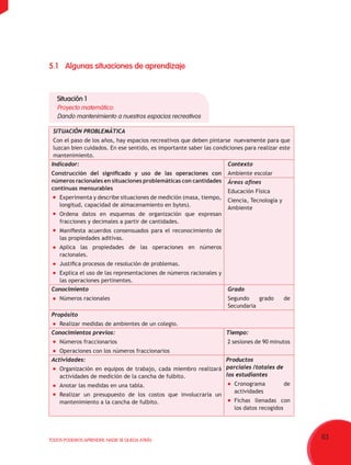 63TODOS PODEMOS APRENDER, NADIE SE QUEDA ATRÁS
SITUACIÓN PROBLEMÁTICA
Con el paso de los años, hay espacios recreativos que deben pintarse  nuevamente para que
luzcan bien cuidados. En ese sentido, es importante saber las condiciones para realizar este
mantenimiento.
Indicador:
Construcción del significado y uso de las operaciones con
números racionales en situaciones problemáticas con cantidades
continuas mensurables
	 Experimenta y describe situaciones de medición (masa, tiempo,
longitud, capacidad de almacenamiento en bytes).
	 Ordena datos en esquemas de organización que expresan
fracciones y decimales a partir de cantidades.
	 Manifiesta acuerdos consensuados para el reconocimiento de
las propiedades aditivas.
	 Aplica las propiedades de las operaciones en números
racionales.
	 Justifica procesos de resolución de problemas.
	 Explica el uso de las representaciones de números racionales y
las operaciones pertinentes.
Contexto
Ambiente escolar
Áreas afines
Educación Física
Ciencia, Tecnología y
Ambiente
Conocimiento
	 Números racionales
Grado
Segundo grado de
Secundaria
Propósito
	 Realizar medidas de ambientes de un colegio.
Conocimientos previos:
	 Números fraccionarios
	 Operaciones con los números fraccionarios
Tiempo:
2 sesiones de 90 minutos
Actividades:
	 Organización en equipos de trabajo, cada miembro realizará
actividades de medición de la cancha de fulbito.
	 Anotar las medidas en una tabla.
	 Realizar un presupuesto de los costos que involucraría un
mantenimiento a la cancha de fulbito.
Productos
parciales /totales de
los estudiantes
	 Cronograma de
actividades
	 Fichas llenadas con
los datos recogidos
5.1	Algunas situaciones de aprendizaje
Situación 1
Proyecto matemático:
Dando mantenimiento a nuestros espacios recreativos
 