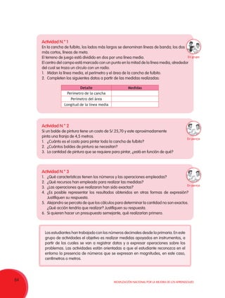 64 Movilización Nacional por la Mejora de los Aprendizajes
Actividad N.° 1
En la cancha de fulbito, los lados más largos se denominan líneas de banda; los dos
más cortos, líneas de meta.
El terreno de juego está dividido en dos por una línea media.
El centro del campo está marcado con un punto en la mitad de la línea media, alrededor
del cual se traza un círculo con un radio.
1.	 Midan la línea media, el perímetro y el área de la cancha de fulbito.
2.	 Completen los siguientes datos a partir de las medidas realizadas:
Actividad N.° 2
Si un balde de pintura tiene un costo de S/.25,70 y este aproximadamente
pinta una franja de 4,5 metros.
1.	 ¿Cuánto es el costo para pintar toda la cancha de fulbito?
2.	 ¿Cuántos baldes de pintura se necesitan?
3.	 La cantidad de pintura que se requiere para pintar, ¿está en función de qué?
Actividad N.° 3
1.	 ¿Qué características tienen los números y las operaciones empleadas?
2.	 ¿Qué recursos han empleado para realizar las medidas?
3.	 ¿Las operaciones que realizaron han sido exactas?
4.	¿Es posible representar los resultados obtenidos en otras formas de expresión?
Justifiquen su respuesta.
5.	 Alejandro se percata de que los cálculos para determinar la cantidad no son exactos.
¿Qué acción tendría que realizar? Justifiquen su respuesta.
6.	 Si quieren hacer un presupuesto semejante, qué realizarían primero.
Detalle Medidas
Perímetro de la cancha
Perímetro del área
Longitud de la línea media
Los estudiantes han trabajado con los números decimales desde la primaria. En este
grupo de actividades el objetivo es realizar medidas apoyados en instrumentos, a
partir de los cuales se van a registrar datos y a expresar operaciones sobre los
problemas. Las actividades están orientadas a que el estudiante reconozca en el
entorno la presencia de números que se expresan en magnitudes, en este caso,
centímetros o metros.
En pareja
En pareja
En grupo
 