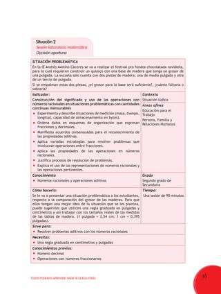 65TODOS PODEMOS APRENDER, NADIE SE QUEDA ATRÁS
Situación 2
Sesión laboratorio matemático:
Decisión oportuna
SITUACIÓN PROBLEMÁTICA
En la IE Andrés Avelino Cáceres se va a realizar el festival pro fondos chocolatada navideña,
para lo cual requieren construir un quiosco con una base de madera que tenga un grosor de
una pulgada. La escuela solo cuenta con dos piezas de madera, una de media pulgada y otra
de un tercio de pulgada.
Si se empalman estas dos piezas, ¿el grosor para la base será suficiente?, ¿cuánto faltaría o
sobraría?
Indicador:
Construcción del significado y uso de las operaciones con
números racionales en situaciones problemáticas con cantidades
continuas mensurables
	 Experimenta y describe situaciones de medición (masa, tiempo,
longitud, capacidad de almacenamiento en bytes).
	 Ordena datos en esquemas de organización que expresan
fracciones y decimales.
	 Manifiesta acuerdos consensuados para el reconocimiento de
las propiedades aditivas.
	 Aplica variadas estrategias para resolver problemas que
involucran operaciones entre fracciones.
	 Aplica las propiedades de las operaciones en números
racionales.
	 Justifica procesos de resolución de problemas.
	 Explica el uso de las representaciones de números racionales y
las operaciones pertinentes.
Contexto
Situación lúdica
Áreas afines
Educación para el
Trabajo
Persona, Familia y
Relaciones Humanas
Conocimiento
	 Números racionales y operaciones aditivas
Grado
Segundo grado de
Secundaria
Cómo hacerlo:
Se le va a presentar una situación problemática a los estudiantes,
respecto a la comparación del grosor de las maderas. Para que
ellos tengan una mejor idea de la situación que se les plantea,
puede sugerirles que utilicen una regla graduada en pulgadas y
centímetros y así trabajar con los tamaños reales de las medidas
de las tablas de madera. (1 pulgada = 2,54 cm; 1 cm = 0,395
pulgadas).
Tiempo:
Una sesión de 90 minutos
Sirve para:
	 Resolver problemas aditivos con los números racionales
Necesitas:
	 Una regla graduada en centímetros y pulgadas
Conocimientos previos:
	 Número decimal
	 Operaciones con números fraccionarios
 