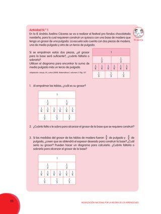 66 Movilización Nacional por la Mejora de los Aprendizajes
Actividad N.° 1
En la IE Andrés Avelino Cáceres se va a realizar el festival pro fondos chocolatada
navideña, para lo cual requieren construir un quiosco con una base de madera que
tenga un grosor de una pulgada. La escuela solo cuenta con dos piezas de madera,
una de media pulgada y otra de un tercio de pulgada.
Si se empalman estas dos piezas, ¿el grosor
para la base será suficiente?, ¿cuánto faltaría o
sobraría?
Utilicen el diagrama para encontrar la suma de
media pulgada más un tercio de pulgada.
1.	 Al empalmar las tablas, ¿cuál es su grosor?
2.	 ¿Cuánto falta o le sobra para alcanzar el grosor de la base que se requiere construir?
3.	 Si las medidas del grosor de las tablas de madera fueran de pulgada y de
pulgada, ¿creen que se obtendrá el espesor deseado para construir la base? ¿Cuál
sería su grosor? Pueden hacer un diagrama para calcularlo. ¿Cuánto faltaría o
sobraría para alcanzar el grosor de la base?
1
2
1
2
1
1
3
1
3
1
3
1
6
1
6
1
6
1
6
1
6
1
6
2
6
3
4
1
2
1
2
1
1
3
1
3
1
3
1
6
1
6
1
6
1
6
1
6
1
6
1
2
1
2
1
1
3
1
3
1
3
1
6
1
6
1
6
1
6
1
6
1
6
Adaptación: Araujo, M. y otros (2008). Matemáticas I, volumen 2. Pág. 107.
En pareja
 