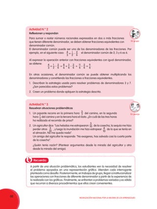 68 Movilización Nacional por la Mejora de los Aprendizajes
Recuerda:
Actividad N.° 2
Reflexionen y respondan
1.	 Describan la estrategia usada para resolver problemas de denominadores 3 y 7.
¿Son parecidos estos problemas?
2.	 Creen un problema donde apliquen la estrategia descrita.
Actividad N.° 3
Resuelvan situaciones problemáticas
1.	 Un pasante recorre en la primera hora del camino, en la segunda
hora del camino y en la tercera hora el resto. ¿En cuál de las tres horas
ha realizado el recorrido de prisa?
2.	 Un agricultor dice: “Las heladas me estropearon de la cosecha, la sequía me hizo
perder otros , y luego la inundación me hizo estropear de lo que se tenía en
el almacén. No me queda nada”.
Un amigo del agricultor le responde: “No exageres, has salvado casi la cuarta parte
de la cosecha”.
¿Quién tenía razón? (Plantear argumentos desde la mirada del agricultor y otra
desde la mirada del amigo).
A partir de una situación problemática, los estudiantes ven la necesidad de resolver
el problema apoyados en una representación gráfica. Atienden cada interrogante
planteadacomodesafío.Posteriormente,entrabajosdegrupo,lleganainstitucionalizar
las operaciones con fracciones de diferente denominador a partir de la experiencia de
lo realizado con los gráficos. Finalmente, se enfrentan a problemas variados y es válido
que recurran a diversos procedimientos que ellos crean convenientes.
Para sumar o restar números racionales expresados en dos o más fracciones
que tienen diferente denominador, se deben obtener fracciones equivalentes con
denominador común.
El denominador común puede ser uno de los denominadores de las fracciones. Por
ejemplo, en el siguiente caso: el denominador común de 2; 3 y 6 es 6.
Al expresar la operación anterior con fracciones equivalentes con igual denominador,
se obtiene:
En otras ocasiones, el denominador común se puede obtener multiplicando los
denominadores y convirtiendo las fracciones a fracciones equivalentes.
2
6
1
2
4
3
+ -
3
7
3
10
3
10
4
10
1
7
2
6
1
2
4
3
+ - 2
6
2
6
3
6
11
6
9
6
8
6
+ - -= = =
En pareja
En grupo
 