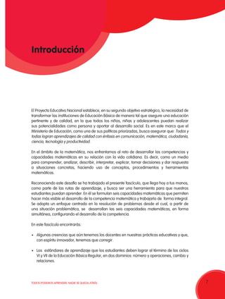 7TODOS PODEMOS APRENDER, NADIE SE QUEDA ATRÁS 7
Introducción
El Proyecto Educativo Nacional establece, en su segundo objetivo estratégico, la necesidad de
transformar las instituciones de Educación Básica de manera tal que asegure una educación
pertinente y de calidad, en la que todos los niños, niñas y adolescentes puedan realizar
sus potencialidades como persona y aportar al desarrollo social. Es en este marco que el
Ministerio de Educación, como una de sus políticas priorizadas, busca asegurar que: Todos y
todas logran aprendizajes de calidad con énfasis en comunicación, matemática, ciudadanía,
ciencia, tecnología y productividad.
En el ámbito de la matemática, nos enfrentamos al reto de desarrollar las competencias y
capacidades matemáticas en su relación con la vida cotidiana. Es decir, como un medio
para comprender, analizar, describir, interpretar, explicar, tomar decisiones y dar respuesta
a situaciones concretas, haciendo uso de conceptos, procedimientos y herramientas
matemáticas.
Reconociendo este desafío se ha trabajado el presente fascículo, que llega hoy a tus manos,
como parte de las rutas de aprendizaje, y busca ser una herramienta para que nuestros
estudiantes puedan aprender. En él se formulan seis capacidades matemáticas que permiten
hacer más visible el desarrollo de la competencia matemática y trabajarla de forma integral.
Se adopta un enfoque centrado en la resolución de problemas desde el cual, a partir de
una situación problemática, se desarrollan las seis capacidades matemáticas, en forma
simultánea, configurando el desarrollo de la competencia.
En este fascículo encontrarás:
•	 Algunas creencias que aún tenemos los docentes en nuestras prácticas educativas y que,
con espíritu innovador, tenemos que corregir.
•	 Los estándares de aprendizaje que los estudiantes deben lograr al término de los ciclos
VI y VII de la Educación Básica Regular, en dos dominios: número y operaciones, cambio y
relaciones.
 