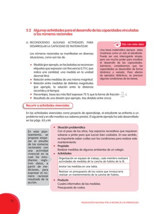 70 Movilización Nacional por la Mejora de los Aprendizajes
5.2	Algunasactividadesparaeldesarrollodelascapacidadesvinculadas
a los números racionales
A.	RECONOCIENDO ALGUNAS ACTIVIDADES PARA
DESARROLLAR LA CAPACIDAD DE MATEMATIZAR
Los números racionales se manifiestan en diversas
situaciones, como son las de:
	 Medida (por ejemplo, en las bebidas se reconocen
etiquetas que expresan con frecuencia 0,75 l, que
indica una cantidad, una medida en la unidad
decimal litro).
	 Relación entre medidas de una misma magnitud.
	 Relación entre medidas de distintas magnitudes
(por ejemplo, la relación entre la distancia
recorrida y el tiempo).
	 Porcentajes, tasas (es más fácil expresar 75 % que la forma de fracción ).
	 Resultado de una división (por ejemplo, tres dividido entre cinco).
Recurrir a actividades vivenciales
En las actividades vivenciales como proyecto de aprendizaje, el estudiante se enfrenta a un
problema real y en ella moviliza sus saberes previos. El siguiente ejemplo ha sido desarrollado
en las págs. 63 y 64.
Una tarea matemática siempre debe
mostrarse como un reto al estudiante.
Puede ser una interrogante simple,
pero con mucho poder para movilizar
el desarrollo de las capacidades.
Asimismo, consideremos que las
capacidades se desarrollan de forma
dinámica y variada. Para efectos
de ejemplos didácticos, se precisan
algunas condiciones de las tareas.
	Situación problemática
Con el paso de los años, hay espacios recreativos que requieren
volverse a pintar para que luzcan bien cuidados. En ese sentido,
es importante saber cuáles son las condiciones para realizar este
mantenimiento.
	Propósito
Realizar medidas de algunos ambientes de un colegio.
	Actividades
	Producto
Cuadro informativo de las medidas.
Presupuesto de costos.
Organización en equipos de trabajo, cada miembro realizará
actividades de medidas de la cancha de fulbito de la IE.
Anotar las medidas en una tabla.
Realizar un presupuesto de los costos que involucraría
realizar un mantenimiento de la cancha de fulbito.
Ojo con este dato
En este plan-
teamiento, se
propone empe-
zar el estudio
de los números
racionales con
una actividad
vivencial en la
cual los estu-
diantes regis-
tren datos, a
partir de me-
diciones, para
expresar el nú-
mero racional
resultado de la
acción.
75
100
 