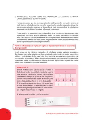 76 Movilización Nacional por la Mejora de los Aprendizajes
D.	RECONOCIENDO ALGUNAS TAREAS PARA DESARROLLAR LA CAPACIDAD DE USO DE
LENGUAJE SIMBÓLICO, TÉCNICO Y FORMAL
Hemos reconocido que los números racionales están presentes en nuestro entorno. A
partir de una actividad vivencial, como los proyectos, los estudiantes pueden interpretar
los números racionales. Además, el desarrollo de cada tarea conduce al estudiante a
expresarse con símbolos y formalizar el lenguaje matemático.
En ese sentido, es necesario poner mayor énfasis en la forma como aproximamos estas
expresiones simbólicas, técnicas y formales a ellos. Las tareas encomendadas deberían
tener características de complementación de datos y establecer relaciones entre objetos o
procedimientos a fin de que el estudiante progresivamente constituya y desarrolle el valor
de las expresiones en la situación problemática.
Plantear actividades que impliquen expresar objetos matemáticos en esquemas
de organización
En el campo de los números racionales, el estudiante emplea variadas expresiones
(fraccionaria, decimal y notación científica), emplea la recta numérica, realiza operaciones
aditivas y multiplicativas. En los escenarios de aprendizaje, estas expresiones se utilizan de
forma amplia; sin embargo, deben plantearse interrogantes que precisen el dominio de las
expresiones, reglas y procedimientos, a fin de promover seguridad en la predicción de las
operaciones matemáticas que sean necesarias.
Actividad N.° 1
En la IE Andrés Avelino Cáceres se va a realizar el
festival pro fondos chocolatada navideña, para lo
cual requieren construir un quiosco con una base
de madera que tenga un grosor de una pulgada. La
escuela solo cuenta con dos piezas de madera, una
de media pulgada y otra de un tercio de pulgada.
Si se empalman estas dos piezas, ¿el grosor para
la base será suficiente?, ¿cuánto faltaría o sobraría?
Utilicen el diagrama para encontrar la suma de me-
dia pulgada más un tercio de pulgada.
1.	 Al empalmar las tablas, ¿cuál es su grosor?
1 1
3
2 6
 
=  
 
1 1
2
3
 
=  
 6
1 3
3
6 6
 
= 
 
1 2
2
6 6
 
= 
 
3 2 5
6 6 6+ =
1
2
1
2
1
1
3
1
3
1
3
1
6
1
6
1
6
1
6
1
6
1
6
 