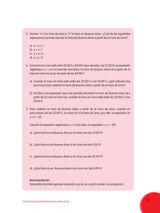 81TODOS PODEMOS APRENDER, NADIE SE QUEDA ATRÁS
5.	 Llamen “x” a la hora de Lima e “y“ la hora en Buenos Aires. ¿Cuál de las siguientes
expresiones permite calcular la hora de Buenos Aires a partir de la hora de Lima?
a)	 x = y + 1
b)	 y = x -1
c)	 y = x+ 2
d)	 y = x -2
6.	 Si la hora en Lima está entre 22:00 h y 24:00 h (por ejemplo, las 23:30 h), la expresión
algebraica y = x+2 no permite encontrar la hora de Buenos Aires (y) a partir de la
hora en Lima (x), pues se pasa de las 24:00 h.
a)	 Cuando la hora en Lima está entre las 22:00 h y las 24:00 h, ¿qué cálculos hay
que hacer para obtener la hora de Buenos Aires a partir de la hora de Lima?
b)	 Escriban una expresión que nos permita encontrar la hora de Buenos Aires (y) a
partir de la hora en Lima (x), cuando la hora en Lima está entre las 22:00 h y las
24:00 h.
7.	Para obtener la hora de Buenos Aires a partir de la hora de Lima, cuando en
Lima pasan de las 22:00 h, se resta 22 a la hora de Lima; por ello, la expresión es
y = x - 22.
	 Usando la expresión algebraica y = x+2 (o bien, la expresión y = x - 22):
a)	 ¿Qué hora es en Buenos Aires si en Lima son las 23:45 h?
b)	 ¿Qué hora es en Buenos Aires si en Lima son las 0:30 h?
c)	 ¿Qué hora es en Buenos Aires si en Lima son las 22:59 h?
d)	 ¿Qué hora es en Buenos Aires si en Lima son las 0:00 h?
Recomendación:
Desarrolla las interrogantes haciendo uso de un cuadro similar a la pregunta 1.
 