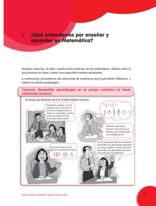 9TODOS PODEMOS APRENDER, NADIE SE QUEDA ATRÁS
Nuestras creencias, es decir, nuestra visión particular de las matemáticas, influyen sobre lo
que hacemos en clase y sobre cómo aprenden nuestros estudiantes.
A continuación, presentamos dos situaciones de enseñanza que te permitirán reflexionar y
mejorar tu práctica pedagógica.
Creencia: Desarrollar aprendizajes en el campo numérico es hacer
solamente números.
Un grupo de docentes de la IE Andrés Avelino Cáceres:
Estimados colegas, en esta
unidad vamos a enseñar el
tema de multiplicación en
números racionales. ¿Cómo
sería una propuesta del
desarrollo de la sesión?
Enseñaré aplicando
primero fracción de un
número para luego llegar
a la multiplicación.
Ese tema es fácil; voy a
aplicar la siguiente técnica:
3
5
2
3
= = 6
15
3×2
5×3
Yo voy a proponer que los estudiantes
desarrollen sus aprendizajes apoyados
en recursos gráficos. Esto les permite
desarrollar sus capacidades en torno
a la resolución de problemas.
I. 	 ¿Qué entendemos por enseñar y
	 aprender en Matemática?
×
1
4
1
3
9
4
9
4
10
3
×
× ×= =
2
3
2
5
1
3 ?=
= 1
2
15
2
10
3
7
 