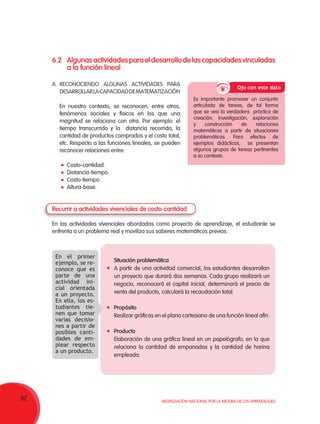 92 Movilización Nacional por la Mejora de los Aprendizajes
6.2	Algunasactividadesparaeldesarrollodelascapacidadesvinculadas
a la función lineal
A.	RECONOCIENDO ALGUNAS ACTIVIDADES PARA
DESARROLLARLACAPACIDADDEMATEMATIZACIÓN
En nuestro contexto, se reconocen, entre otros,
fenómenos sociales y físicos en los que una
magnitud se relaciona con otra. Por ejemplo: el
tiempo transcurrido y la distancia recorrida, la
cantidad de productos comprados y el costo total,
etc. Respecto a las funciones lineales, se pueden
reconocer relaciones entre:
	Costo-cantidad.
	Distancia-tiempo.
	Costo-tiempo.
	Altura-base.
Recurrir a actividades vivenciales de costo-cantidad
En las actividades vivenciales abordadas como proyecto de aprendizaje, el estudiante se
enfrenta a un problema real y moviliza sus saberes matemáticos previos.
Es importante promover un conjunto
articulado de tareas, de tal forma
que se vea la verdadera práctica de
creación, investigación, exploración
y construcción de relaciones
matemáticas a partir de situaciones
problemáticas. Para efectos de
ejemplos didácticos, se presentan
algunos grupos de tareas pertinentes
a su contexto.
	 Situación problemática
A partir de una actividad comercial, los estudiantes desarrollan
un proyecto que durará dos semanas. Cada grupo realizará un
negocio, reconocerá el capital inicial, determinará el precio de
venta del producto, calculará la recaudación total.
	 Propósito
Realizar gráficas en el plano cartesiano de una función lineal afín.
	 Producto
Elaboración de una gráfica lineal en un papelógrafo, en la que
relaciona la cantidad de empanadas y la cantidad de harina
empleada.
Ojo con este dato
En el primer
ejemplo, se re-
conoce que es
parte de una
actividad ini-
cial orientada
a un proyecto.
En ella, los es-
tudiantes tie-
nen que tomar
varias decisio-
nes a partir de
posibles canti-
dades de em-
plear respecto
a un producto.  
 