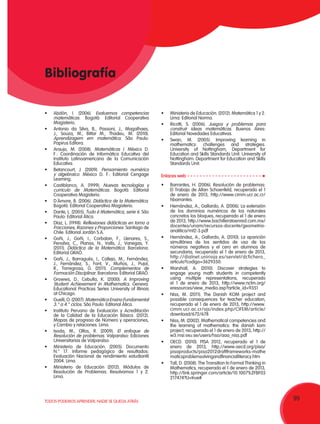 99TODOS PODEMOS APRENDER, NADIE SE QUEDA ATRÁS
•	 Abdón, I. (2006). Evaluemos competencias
matemáticas. Bogotá: Editorial Cooperativa
Magisterio.
•	 Antonio da Silva, B., Passoni, J., Magalhaes,
J., Souza, M., Bittar M., Thadeu, M. (2010).
Aprendizagem em matemática. São Paulo:
Papirus Editora.
•	 Araujo, M. (2008). Matemáticas I. México D.
F.: Coordinación de Informática Educativa del
Instituto Latinoamericano de la Comunicación
Educativa.
•	 Betancourt, J. (2009). Pensamiento numérico
y algebraico. México D. F.: Editorial Cengage
Learning.
•	 Castiblanco, A. (1999). Nuevas tecnologías y
currículo de Matemáticas. Bogotá: Editorial
Cooperativa Magisterio.
•	 D´Amore, B. (2006). Didáctica de la Matemática.
Bogotá: Editorial Cooperativa Magisterio.
•	 Dante, L. (2005). Tudo é Matemática, serie 6. São
Paulo: Editorial Ática.
•	 Díaz, L. (1998). Reflexiones didácticas en torno a
Fracciones, Razones y Proporciones. Santiago de
Chile: Editorial Jordán S.A.
•	 Goñi, J., Goñi, I., Corbalan, F., Llenares, S.,
Penalva, C., Planas, N., Valls, J., Vanegas, Y.
(2011). Didáctica de la Matemática. Barcelona:
Editorial GRAÓ.
•	 Goñi, J., Barragués, I., Callejo, M., Fernández,
J., Fernández, S., Font, V., Muños, J., Pujol,
R., Torregrosa, G. (2011). Complementos de
Formación Disciplinar. Barcelona: Editorial GRAÓ.
•	 Growws, D., Cebulla, K. (2000). A Improving
Student Achievement in Mathematics. Geneva:
Educational Practices Series University of Illinois
at Chicago.
•	 Guelli, O. (2007). Matemática Ensino Fundamental
3.° a 4.° ciclos. São Paulo: Editorial Ática.
•	 Instituto Peruano de Evaluación y Acreditación
de la Calidad de la Educación Básica. (2012).
Mapas de progreso de Número y operaciones,
y Cambio y relaciones. Lima.
•	 Isoda, M., Olfos, R. (2009). El enfoque de
Resolución de problemas. Valparaíso: Ediciones
Universitarias de Valparaíso.
•	 Ministerio de Educación. (2005). Documento
N.° 17. Informe pedagógico de resultados:
Evaluación Nacional de rendimiento estudiantil
2004. Lima.
•	 Ministerio de Educación (2012). Módulos de
Resolución de Problemas: Resolvamos 1 y 2.
Lima.
Bibliografía
•	 Ministerio de Educación. (2012). Matemática 1 y 2.
Lima: Editorial Norma.
•	 Ricotti, S. (2006). Juegos y problemas para
construir ideas matemáticas. Buenos Aires:
Editorial Novedades Educativas.
•	 Swan, M. (2005). Improving learning in
mathematics: challenges and strategies.
University of Nottingham, Department for
Education and Skills Standards Unit. University of
Nottingham: Department for Education and Skills
Standards Unit.
Enlaces web
•	 Barrantes, H. (2006). Resolución de problemas:
El Trabajo de Allan Schoenfeld, recuperado el 1
de enero de 2013, http://www.cimm.ucr.ac.cr/
hbarrantes.
•	 Hernández, A., Gallardo, A. (2006). La extensión
de los dominios numéricos de los naturales
concretos los bloques, recuperado el 1 de enero
de 2013, http://www.bachilleratoenred.com.mx/
docentes/unam/recursos-docente/geometria-
analitica/mt2-3.pdf
•	 Hernández, A., Gallardo, A. (2010). La aparición
simultánea de los sentidos de uso de los
números negativos y el cero en alumnos de
secundaria, recuperado el 1 de enero de 2013,
http://dialnet.unirioja.es/servlet/dcfichero_
articulo?codigo=3629350.
•	 Marshall, A. (2010). Discover strategies to
engage young math students in competently
using multiple representations, recuperado
el 1 de enero de 2013, http://www.nctm.org/
eresources/view_media.asp?article_id=9351
•	 Niss, M. (2011). The Danish KOM project and
possible consequences for teacher education,
recuperado el 1 de enero de 2013, http://www.
cimm.ucr.ac.cr/ojs/index.php/CIFEM/article/
download/672/678
•	 Niss, M. (2002). Mathematical competencies and
the learning of mathematics: the danish kom
project, recuperado el 1 de enero de 2013, http://
w3.msi.vxu.se/users/hso/aaa_niss.pdf
•	 OECD. (2010). PISA 2012, recuperado el 1 de
enero de 2013, http://www.oecd.org/pisa/
pisaproducts/pisa2012draftframeworks-mathe
maticsproblemsolvingandfinancialliteracy.htm
•	 Tall, D. (2008). The Transition to Formal Thinking in
Mathematics, recuperado el 1 de enero de 2013,
http://link.springer.com/article/10.1007%2FBF03
217474?LI=true#
 