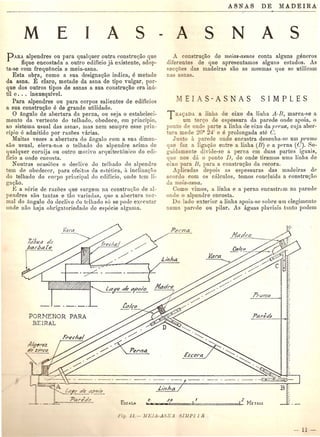 M A sE
PARA alpendres ou para qualquer outra construgao que
fique encostada a outro edificio j~l existente, adop-
ta-se com frequ{jncia a meia-asna.
Esta obp, como a sua designagao indica, e metade
da asna. E claro, metade da asna de tipo vulgar, por-
que dos outros tipos de asnas a sua construgao era inti-
til e. . . inexequivel.
Para alpendres ou para corpos salientes de edificios
a sua construc;ao e de grande utilidade.
o angulo de ahertura da perna, ou seja 0 estabeleci·
mento da "ertente do telhado, obedece, em principio,
ao sistema usual das asna~, mas nem sempre esse prin·
cipio e admitido pOI' razoes d.rias.
Muitas vezes a abertura do angulocom a sua dimen-
sao usual, eleva-nus 0 telhado do alpendre acima de
qualquer cornija ou outra motivo ar1luitect6nico do edi-
ficio a onde eucosta.
Noutras ocasioes 0 declive do telhado do alpendre
tern do obedecol', para efeitos da e"tetica, it inclinagiio
do telhado do corpo principal do edificio, onde tern li-
gagao.
g a serie de razoes que surgem na construl)io de al·
pendres S~LO tantns e tao varilldas, que a ahertnra nor-
mal do angola do lIeclive do telhado so se polle executar
onde nilo haja obrigatoriedade de especie algullla.
A A ss N
A. construc;ao de rneias-asnas conta alguns generos
diferentes de que apresentamos alguns estudos. As
ecc<ue das madeiras sao as lllesmas q ne so utilizam
na a na •
TRA9ADA a linha de eixo da lillkt A·B, marca-se a
urn err;o de espessura da parede onde apoia. 0
pon 0 de ond parte a linha de eixo da F('1'na, cnja aber-
tura mede ~6° 2-1' e e prolongada ate C.
Junto a. parede onde encastra desenha-so urn ]/1'urnu
que faz a ligagao entre a linha (B) e a jlPrna (C). Se-
guidamente divide-se a perna om duns partes ignais,
que nos da 0 ponto D, de onde til'amos uma linha de
eixo para lJ, para a constru~ao da oscora.
Aplicadas depois as espessuras das madeirns dl'
acoruo com os cMculos, temos concluidu a constru~ii.o
da meia-asna.
Como "imos, a linha e a perna encastnil11 nn, parede
onde 0 alpendre encosta.
Do Iado exterior a. linha apoia-s8 sobre Hill olegiment<!
numa pare de 011 pilar. As [lguas pluviais tanto podem
L
~aJ'.e cIea~oio
l'rLi/770
- - -- -- fa/fo
PORNENOR PARA l'ar;de
BE1.RAL
 