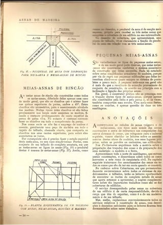 Fif!' 17. - PENDUltAJ, DE ASNA COM DJ8POSIQAO
l'ARA MEIA-ASNA E MEIAS-A8NA8 DE RJNCAO
A meia- asnas de rincao sao construidas como todas
as meias-asnas, diferindo delas apenas num caso
de modo geral, que sao 0 chanfros que e mister fazer
na quinas superiore da perna, ambos a 45°. Estes
chanfros sao nE'cessario , para 0 a ~en1amento niyelado
das madres. :lluita ,eze e e chaufros s6 sao feitos
prccisameute no locm onde as entam a madres, fl-
cando 0 restaute prolougalUeu 0 do can 0 uperior da
perna do quina yi'a. "Xo eutanto e co tume corrent~
fazer os chanfros em todo 0 comprimeuto da perna.
Nos casos onde se nao fuz 0 emprego de madre e
assente, geralmente uma pe<;a de ma<leira em todo 0
fLDglllodo telhado, chamada 1'illCiio, que cornporta os
cbant'ros nos sens eantos sllperiores, para. sob1'e eles
assenta1'em as Yaras.
POl' cunseguinte niio e preciso fazer 0 estudo especial
desta meia-asna, no seu caso simpliC'issimo. POl'ern, num
cunjullto <Ie UIll telIJado do completa asnatllra, em que
as meias-asnas se ligam as asnas (Fig. 18) 0 pend ural
destas e comum as maias-asnas (Pig. 17). Assim, como
Fia. J •• -PLAfiTA ESQUEMATICA nz.; V,l! T/~'[,flADO
OJ[ SA.', MEJA -A ."'..11 , RLVCOES E MADRES
t.e!;e:!~::J,_ 0 pendural da asna e de secQao mais
receber as tr8s meias asnas que
e urn edificio na sua extremidade.
rtura, que apresentamos, uma
claramente a func;;aodo pendu-
~~:oiZ l: m as tres meias-asnas.
_ :;e pequenas meias,asnas
:? ;::2er-se, quo estas meias-
:::::l? 0 sistema econ6mico
N ada ha estudado
e madeira, porque
es que delas ne·
ill ema de ponta-
-~a em geral nao
To,eniente do
=_ .? cipio com a
-asnas
da conSe
sobre est-as ~:.....-::
pOI' via de regri =....5.~=='7~~
cessitam obedE'ce-se
letes e pouco mais. _' ~c~=c::.1
e mais do que a re ul a
conjunto da construQao, de a
inclina<;;aoe ligac;ao das pr6pri -
Em geral, 0 construtor pratico nao ,e reocupa com
o trac;ado destes tipos de meias-asnas) ne apenas
silo constituidos pela linha e peJa perna e so - Yezes,
tambem comportam UlDaescora. Villa meia-asna destas,
cornu !'e conclue, e apellas questao de duas on tn:!s
samblagens.
A NOT A 9 6 E
1'1'F..TXT.ADO 0 estudos de asnas vulgar e ::
meia~-a oa no' tipos mais usuais das no" =
COIL tru<;ue e an c~ de entrarmos oas composigoes
out1'o si:;temas dv usnal', que relegamos para 0 cade
se-guinte, nma- elucida1' os leitores sobre os asseI:: -
mentas destas obras de madeira, nos seils lugares ~ _
prios, sobre as paredes on cachorros, nas edifica ~=-"
Kos Prtlimina'res esgotamos toda a materia sobre
prepara<;ao dos tral;ados das asnas e da preparagao d =
seus materiais : a madeira e 0 ferro.
Apresentamos toda a sorte de samblagens, que en
nestas construgoes, e dissertamos sobre todos 0 cas
inerentes a este ramo de carpintaria civil. 0 capi
seguinte trataremos dos assentamentos das asnas em C)-
dos os casos que sao de tel' em conta quando se cons 6':-
No caderno sobre Coberturas, em que pormenoriza-
damente escreyeremos sobre todos os sistemas de m~-
doil'amentos e telbados, terao os leitores oportuoida
de encontral' as razoes do completo estudo de asn -
que agora estamos a apresentar, e no<;oes complem -
tares sobre tao importantes trabalhos como sao os
coberturas de ediflcios.
o sel'vic;o desempenhado pelas asnas na cobe
de urn edificio e de certa responsabilidade, devido -
carga que tern do suportar, como e a de urn made' -
mento e de urn telhado.
Mas, emfim: explanamos convenientemente todo 0.=
servi<;os relativos it constru<;ao de asnas, com de c -
<;oes e desenhos suficientes para os leitares flcarem be_
docurnentados sobre estes trabalhos.
 