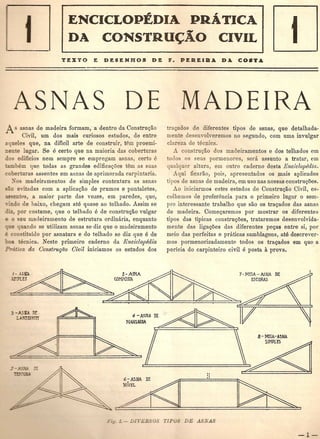 ., ,
ENCICLOPEDIA PRATJCA
DA CONSTRU~AO CIVIL
iSNAS DE
A asnas de madeira formam, a dentro da ConstruQao
Civil, urn dos mais curiosos estudos, de entre
aqueles que, na dificil arte de construir, tell proemi-
nente lugar. Se e .certo que na maioria das coberturas
os edificios nem sempre se empregam asnas, certo e
mbem que tddas tiS gran des edificaQues tern as suas
coberturas assentes em asnas de aprimorada carpintaria.
)08 madeirumentos de simples contextura as asnas
~-0 evitadas com a aplicuc;ao de prumos e pontaletes,
~~entes, a maior parte das vezes, em paredes, que,
. do de baixo, chegam ate quase ao telhado. Assim se
rliz, por costume, que 0 telbado e de construQao vulgar
e 0 seu madeiramento de estrutura ordinaria, enquanto
_ e quando se utilizam asnas se diz que 0 madeiramento
constituido por asnatura e do telhado se diz que e de
"- tecnica. Neste primeiro caderno da Enciclopedia
Prtiti.ca da Construr;i1o Civil iniciamos os estudos dos
'~ '-AINA
~~ "","m
:5-)_n DE-
UJ;rrxJi:ff
MADEIRA
tra<;ados de diferentes tipos de asnas, que detalhada-
mente desenvolveremos no segundo, com uma invulgar
clareza de tecmca.
construc;:ao dos madeiramentos e dos telhados em
todo os seus pormenores, sera assunto a tratar, em
qualqucr altura, em outro caderno desta EnciclopCdia.
Aqui ficarao, pois, apresentados os mais aplicados
tipos de asnas de madeira, em uso nas nossas construc;5es.
Ao iniciarm08 estes estudos de Construc;:ao Civil, es-
colhemos de preferencia para 0 primeiro lugar 0 sem-
pre interessante trabalho que san os trac;:ados das asnas
de madeira. Comec;aremos por mostrar os diferentes
tipos das tipicas constru<;5es, trataremos desenvolvida-
mente das liga<;5es das diferentes peQas entre si, por
meio das perfeitas e praticas samblagens, ate descrever-
mos pormenorizadamente todos os trac;:ados em que a
pericia do carpinteiro civil e posta a prova.
7-MfJA-ASNA DE
ESCDRAS
'1
::
,~-_-.-_---~
 